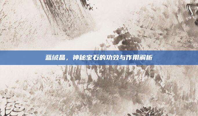 蓝绒晶，神秘宝石的功效与作用解析