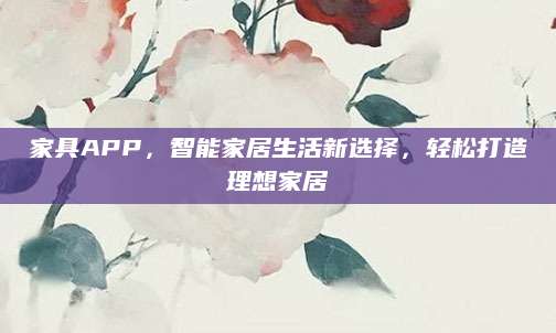 家具APP，智能家居生活新选择，轻松打造理想家居