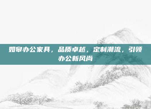 如皋办公家具，品质卓越，定制潮流，引领办公新风尚