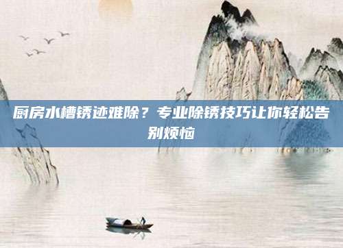 厨房水槽锈迹难除？专业除锈技巧让你轻松告别烦恼