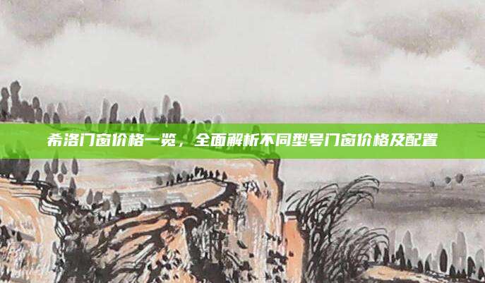 希洛门窗价格一览，全面解析不同型号门窗价格及配置