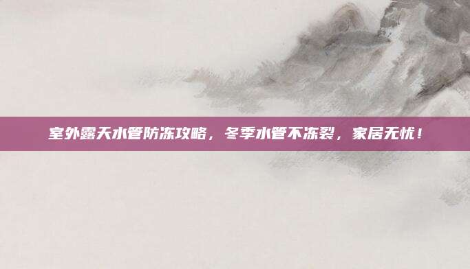 室外露天水管防冻攻略，冬季水管不冻裂，家居无忧！