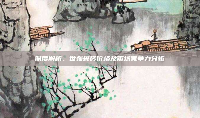 深度解析，世强瓷砖价格及市场竞争力分析