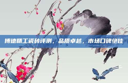 博德精工瓷砖评测，品质卓越，市场口碑绝佳