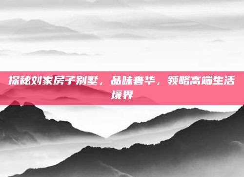 探秘刘家房子别墅，品味奢华，领略高端生活境界