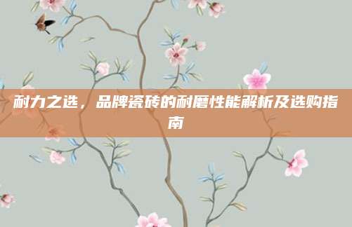 耐力之选，品牌瓷砖的耐磨性能解析及选购指南