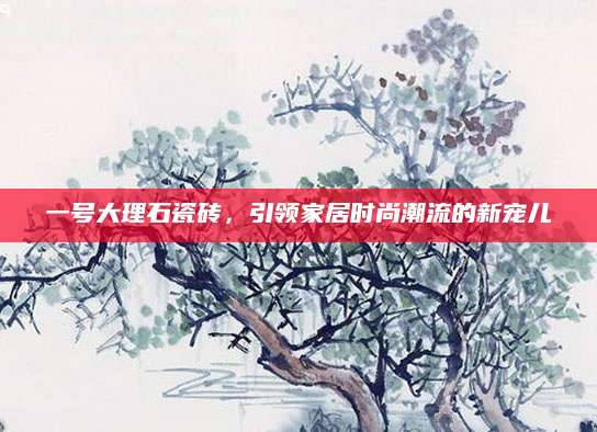 一号大理石瓷砖，引领家居时尚潮流的新宠儿