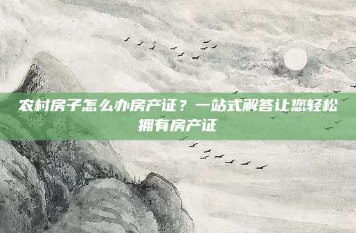 农村房子怎么办房产证？一站式解答让您轻松拥有房产证