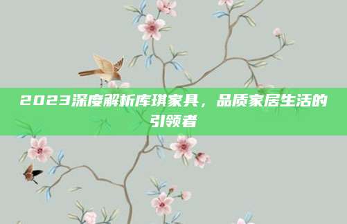 2023深度解析库琪家具，品质家居生活的引领者