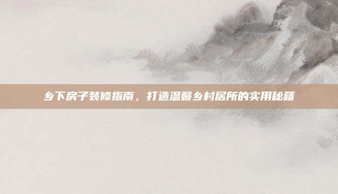 乡下房子装修指南，打造温馨乡村居所的实用秘籍