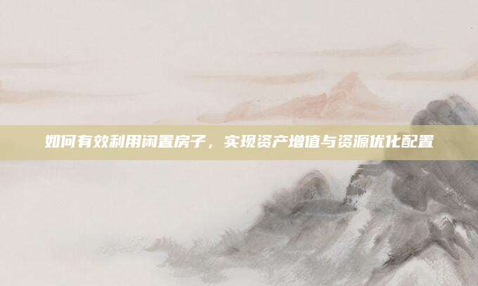 如何有效利用闲置房子，实现资产增值与资源优化配置