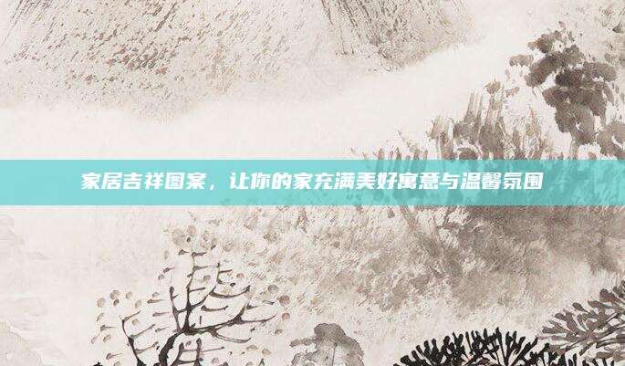 家居吉祥图案，让你的家充满美好寓意与温馨氛围