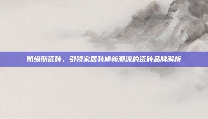 凯缔斯瓷砖，引领家居装修新潮流的瓷砖品牌解析