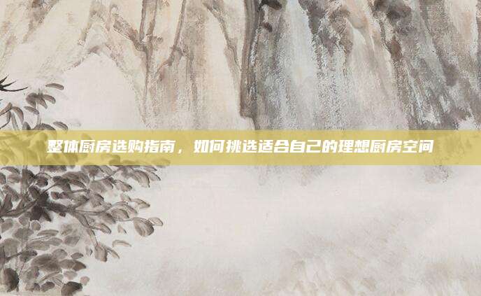 整体厨房选购指南，如何挑选适合自己的理想厨房空间