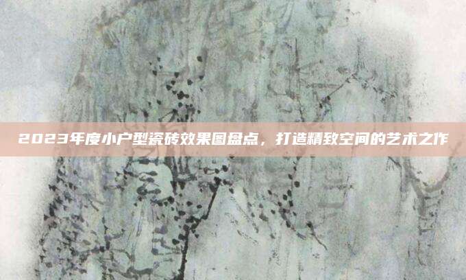 2023年度小户型瓷砖效果图盘点，打造精致空间的艺术之作
