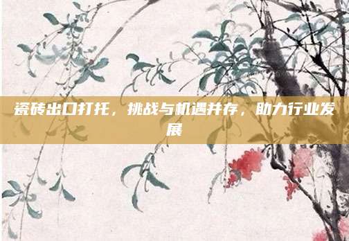 瓷砖出口打托，挑战与机遇并存，助力行业发展