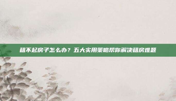租不起房子怎么办？五大实用策略帮你解决租房难题