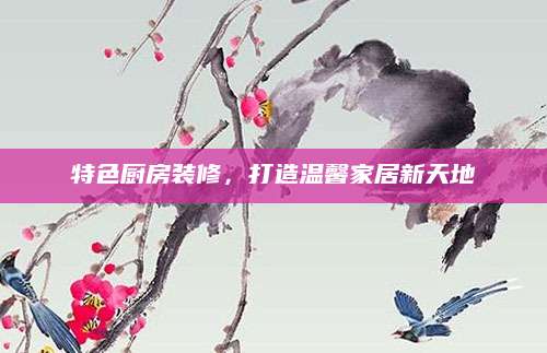 特色厨房装修，打造温馨家居新天地