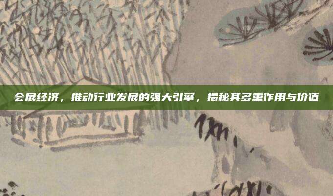 会展经济，推动行业发展的强大引擎，揭秘其多重作用与价值