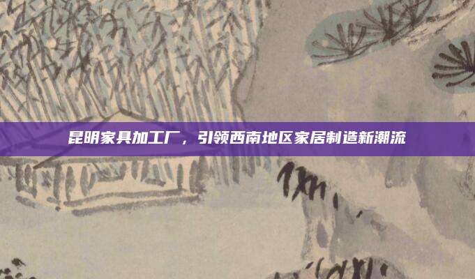 昆明家具加工厂，引领西南地区家居制造新潮流