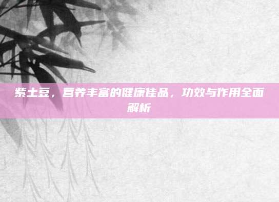 紫土豆，营养丰富的健康佳品，功效与作用全面解析
