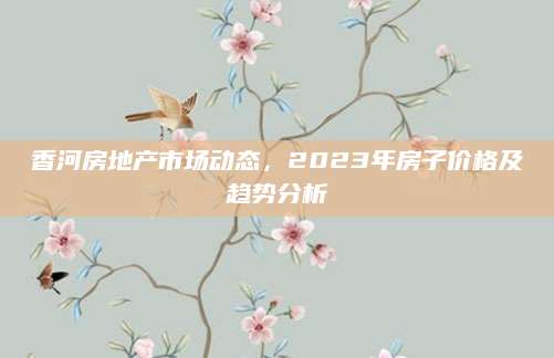 香河房地产市场动态，2023年房子价格及趋势分析