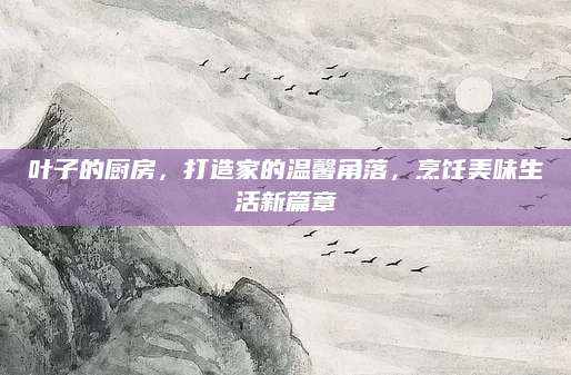 叶子的厨房，打造家的温馨角落，烹饪美味生活新篇章