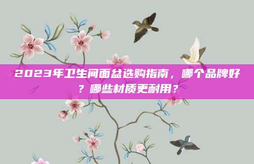 2023年卫生间面盆选购指南，哪个品牌好？哪些材质更耐用？