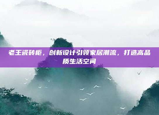 老王瓷砖柜，创新设计引领家居潮流，打造高品质生活空间