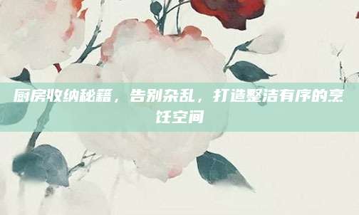 厨房收纳秘籍，告别杂乱，打造整洁有序的烹饪空间