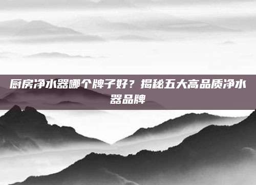 厨房净水器哪个牌子好？揭秘五大高品质净水器品牌