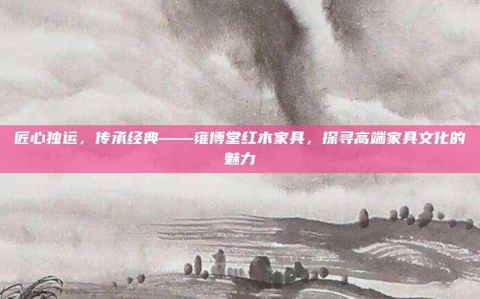 匠心独运，传承经典——雍博堂红木家具，探寻高端家具文化的魅力