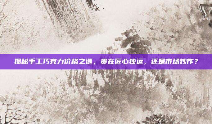 揭秘手工巧克力价格之谜，贵在匠心独运，还是市场炒作？