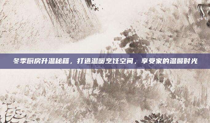 冬季厨房升温秘籍，打造温暖烹饪空间，享受家的温馨时光