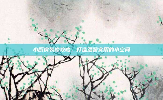 小厨房装修攻略，打造温馨实用的小空间