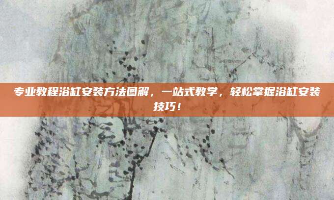 专业教程浴缸安装方法图解，一站式教学，轻松掌握浴缸安装技巧！
