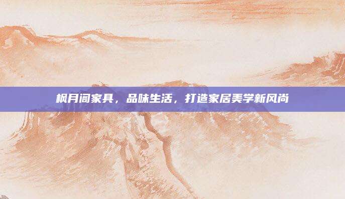 枫月阁家具，品味生活，打造家居美学新风尚