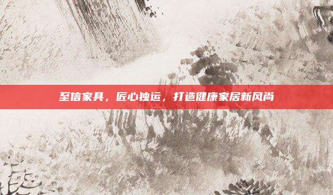至信家具，匠心独运，打造健康家居新风尚