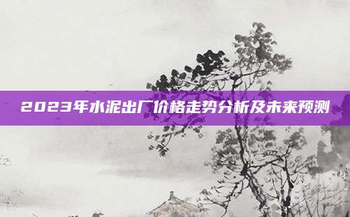 2023年水泥出厂价格走势分析及未来预测
