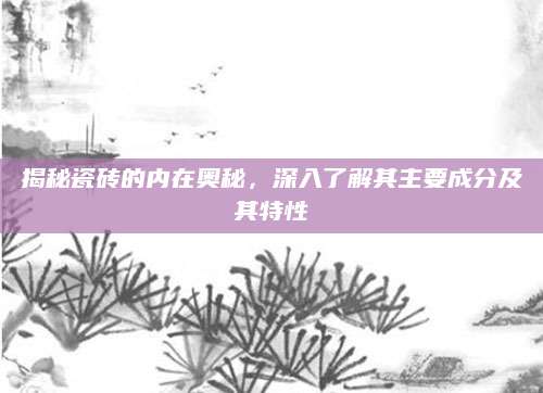 揭秘瓷砖的内在奥秘，深入了解其主要成分及其特性