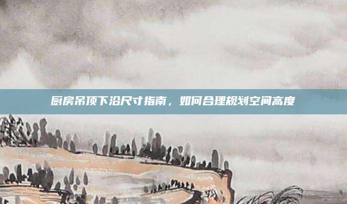 厨房吊顶下沿尺寸指南，如何合理规划空间高度