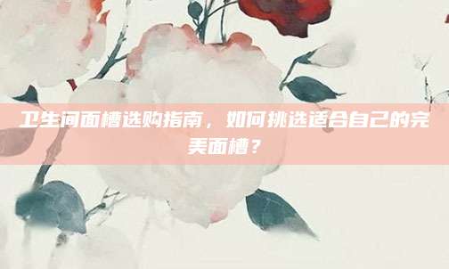 卫生间面槽选购指南，如何挑选适合自己的完美面槽？