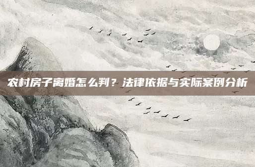 农村房子离婚怎么判？法律依据与实际案例分析
