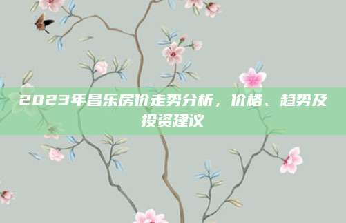 2023年昌乐房价走势分析，价格、趋势及投资建议