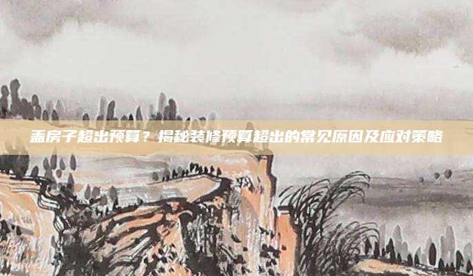 盖房子超出预算？揭秘装修预算超出的常见原因及应对策略