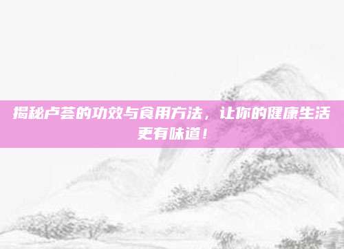 揭秘卢荟的功效与食用方法，让你的健康生活更有味道！