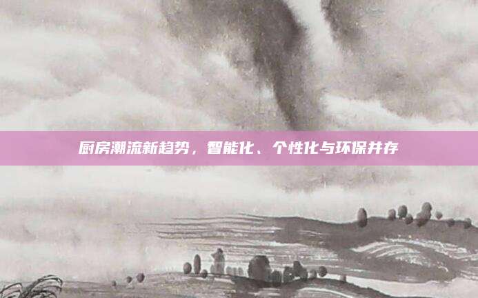 厨房潮流新趋势，智能化、个性化与环保并存