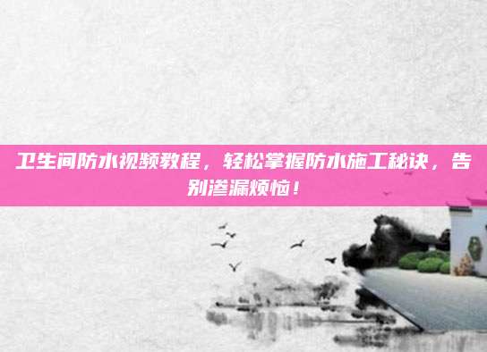 卫生间防水视频教程，轻松掌握防水施工秘诀，告别渗漏烦恼！
