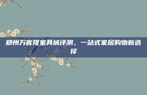 郑州万客隆家具城评测，一站式家居购物新选择