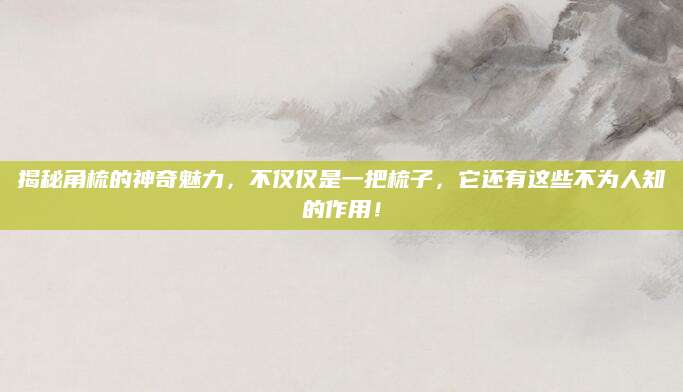 揭秘角梳的神奇魅力，不仅仅是一把梳子，它还有这些不为人知的作用！